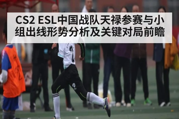 CS2 ESL中国战队天禄参赛与小组出线形势分析及关键对局前瞻