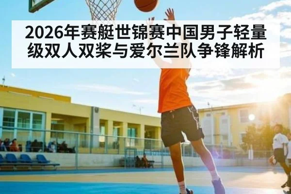 2026年赛艇世锦赛中国男子轻量级双人双桨与爱尔兰队争锋解析