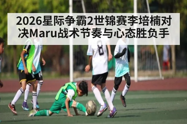 2026星际争霸2世锦赛李培楠对决Maru战术节奏与心态胜负手